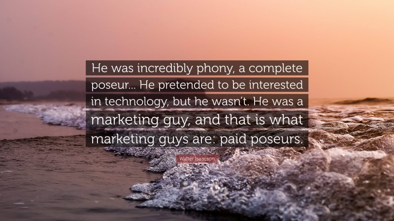 Walter Isaacson Quote: “He was incredibly phony, a complete poseur... He pretended to be interested in technology, but he wasn’t. He was a marketing guy, and that is what marketing guys are: paid poseurs.”