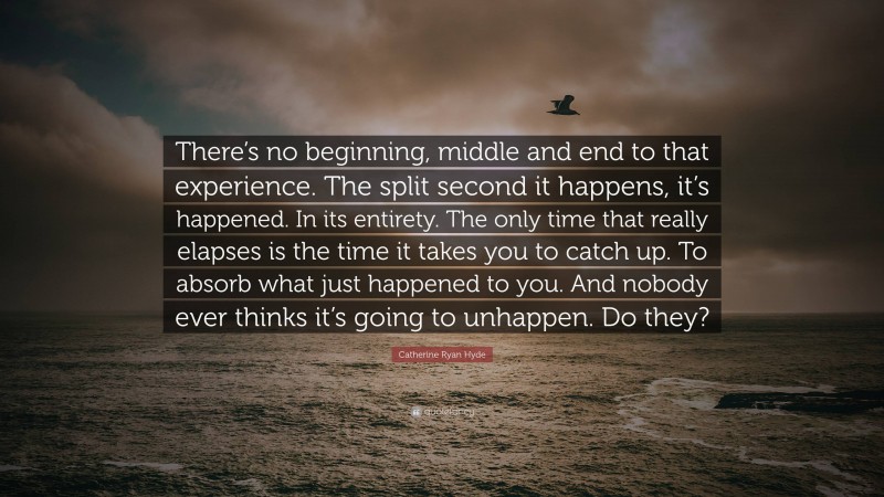 Catherine Ryan Hyde Quote: “There’s no beginning, middle and end to that experience. The split second it happens, it’s happened. In its entirety. The only time that really elapses is the time it takes you to catch up. To absorb what just happened to you. And nobody ever thinks it’s going to unhappen. Do they?”