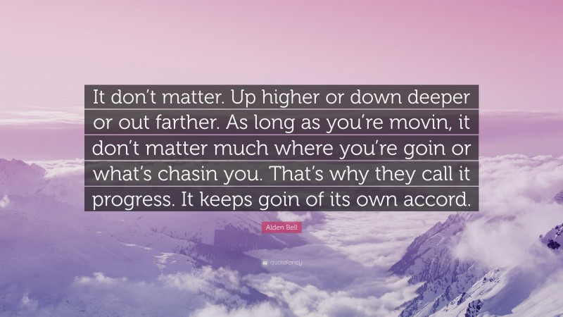 Alden Bell Quote: “It don’t matter. Up higher or down deeper or out farther. As long as you’re movin, it don’t matter much where you’re goin or what’s chasin you. That’s why they call it progress. It keeps goin of its own accord.”