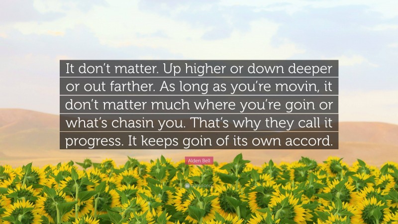 Alden Bell Quote: “It don’t matter. Up higher or down deeper or out farther. As long as you’re movin, it don’t matter much where you’re goin or what’s chasin you. That’s why they call it progress. It keeps goin of its own accord.”