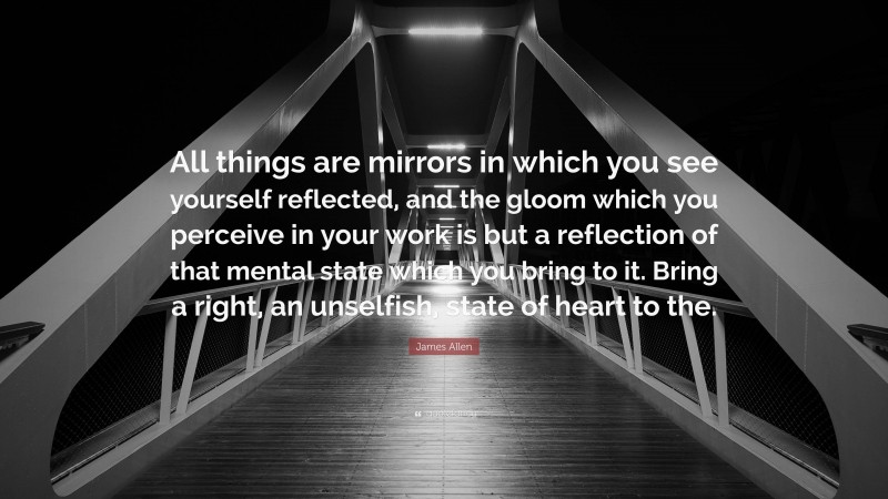 James Allen Quote: “All things are mirrors in which you see yourself reflected, and the gloom which you perceive in your work is but a reflection of that mental state which you bring to it. Bring a right, an unselfish, state of heart to the.”