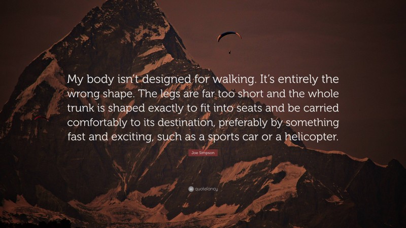 Joe Simpson Quote: “My body isn’t designed for walking. It’s entirely the wrong shape. The legs are far too short and the whole trunk is shaped exactly to fit into seats and be carried comfortably to its destination, preferably by something fast and exciting, such as a sports car or a helicopter.”