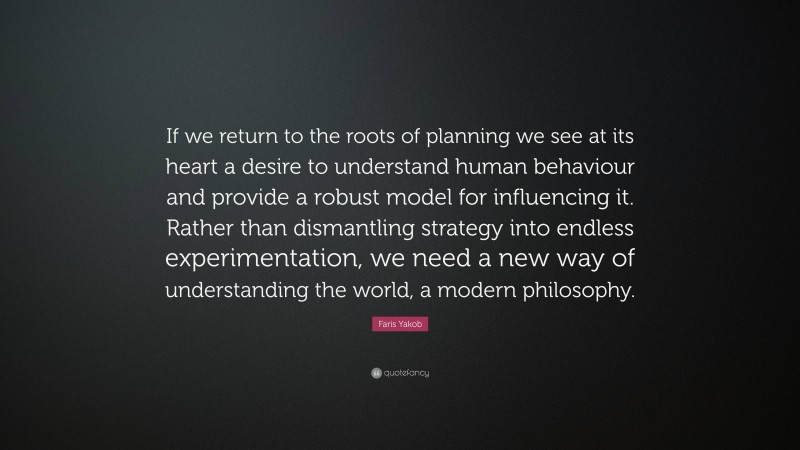Faris Yakob Quote: “If we return to the roots of planning we see at its heart a desire to understand human behaviour and provide a robust model for influencing it. Rather than dismantling strategy into endless experimentation, we need a new way of understanding the world, a modern philosophy.”