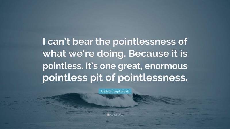 Andrzej Sapkowski Quote: “I can’t bear the pointlessness of what we’re doing. Because it is pointless. It’s one great, enormous pointless pit of pointlessness.”