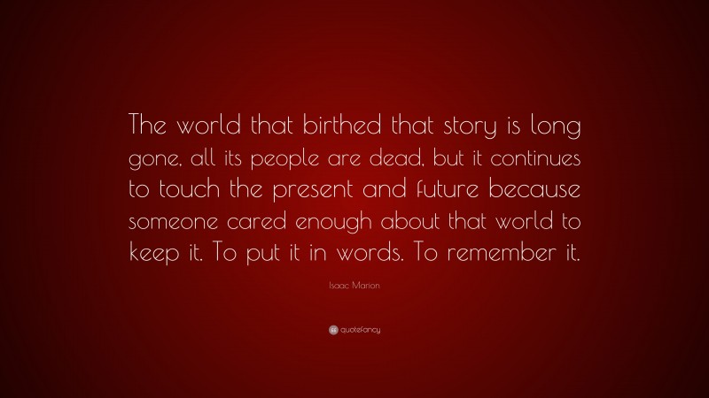 Isaac Marion Quote: “The world that birthed that story is long gone, all its people are dead, but it continues to touch the present and future because someone cared enough about that world to keep it. To put it in words. To remember it.”