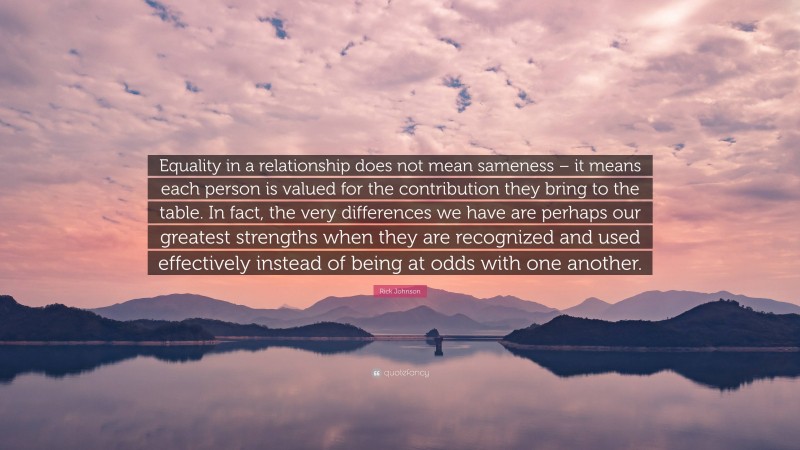Rick Johnson Quote: “Equality in a relationship does not mean sameness – it means each person is valued for the contribution they bring to the table. In fact, the very differences we have are perhaps our greatest strengths when they are recognized and used effectively instead of being at odds with one another.”