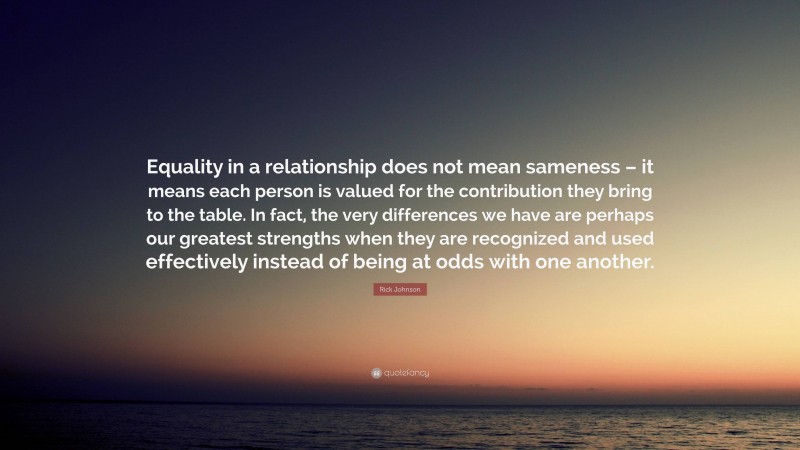 Rick Johnson Quote: “Equality in a relationship does not mean sameness – it means each person is valued for the contribution they bring to the table. In fact, the very differences we have are perhaps our greatest strengths when they are recognized and used effectively instead of being at odds with one another.”