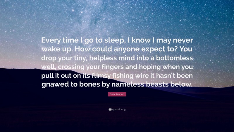 Isaac Marion Quote: “Every time I go to sleep, I know I may never wake up. How could anyone expect to? You drop your tiny, helpless mind into a bottomless well, crossing your fingers and hoping when you pull it out on its flimsy fishing wire it hasn’t been gnawed to bones by nameless beasts below.”