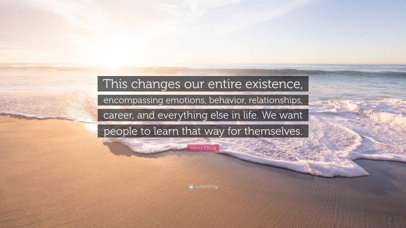 Henry Cloud Quote: “This changes our entire existence, encompassing emotions, behavior, relationships, career, and everything else in life. We want people to learn that way for themselves.”