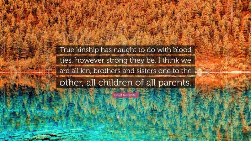 Lloyd Alexander Quote: “True kinship has naught to do with blood ties, however strong they be. I think we are all kin, brothers and sisters one to the other, all children of all parents.”