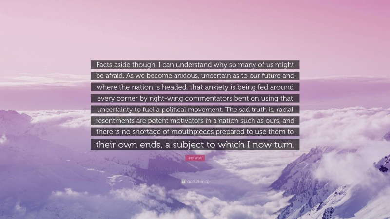 Tim Wise Quote: “Facts aside though, I can understand why so many of us might be afraid. As we become anxious, uncertain as to our future and where the nation is headed, that anxiety is being fed around every corner by right-wing commentators bent on using that uncertainty to fuel a political movement. The sad truth is, racial resentments are potent motivators in a nation such as ours, and there is no shortage of mouthpieces prepared to use them to their own ends, a subject to which I now turn.”