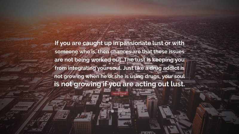 Henry Cloud Quote: “If you are caught up in passionate lust or with someone who is, then chances are that these issues are not being worked out. The lust is keeping you from integrating your soul. Just like a drug addict is not growing when he or she is using drugs, your soul is not growing if you are acting out lust.”