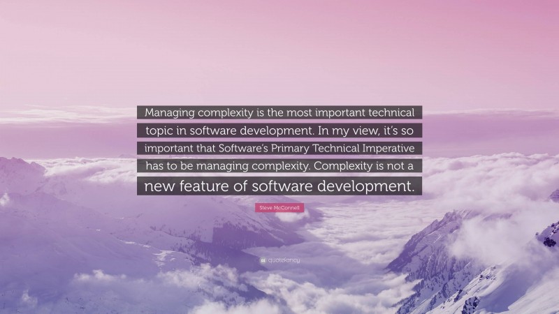 Steve McConnell Quote: “Managing complexity is the most important technical topic in software development. In my view, it’s so important that Software’s Primary Technical Imperative has to be managing complexity. Complexity is not a new feature of software development.”