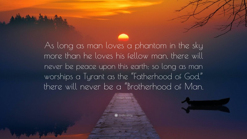 Joseph Lewis Quote: “As long as man loves a phantom in the sky more than he loves his fellow man, there will never be peace upon this earth; so long as man worships a Tyrant as the “Fatherhood of God,” there will never be a “Brotherhood of Man.”