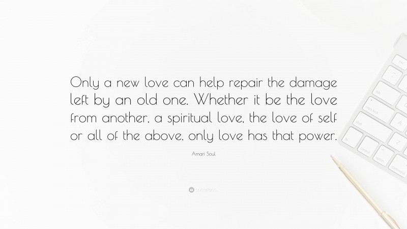 Amari Soul Quote: “Only a new love can help repair the damage left by an old one. Whether it be the love from another, a spiritual love, the love of self or all of the above, only love has that power.”