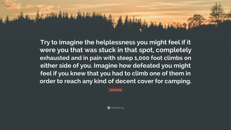 Kyle Rohrig Quote: “Try to imagine the helplessness you might feel if it were you that was stuck in that spot, completely exhausted and in pain with steep 1,000 foot climbs on either side of you. Imagine how defeated you might feel if you knew that you had to climb one of them in order to reach any kind of decent cover for camping.”