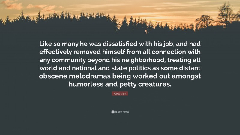 Marco Vassi Quote: “Like so many he was dissatisfied with his job, and had effectively removed himself from all connection with any community beyond his neighborhood, treating all world and national and state politics as some distant obscene melodramas being worked out amongst humorless and petty creatures.”