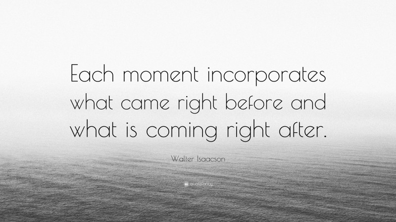 Walter Isaacson Quote: “Each moment incorporates what came right before and what is coming right after.”