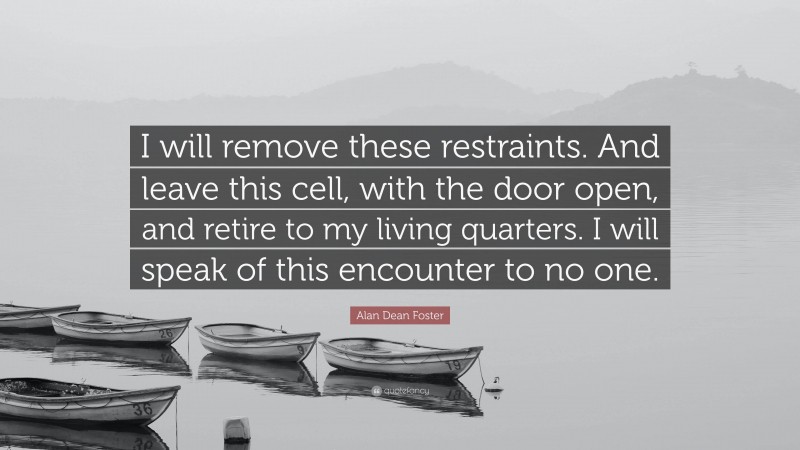 Alan Dean Foster Quote: “I will remove these restraints. And leave this cell, with the door open, and retire to my living quarters. I will speak of this encounter to no one.”