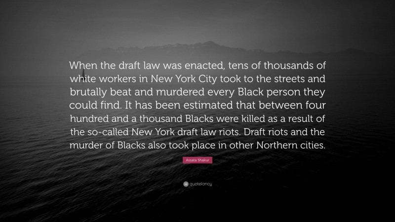 Assata Shakur Quote: “When the draft law was enacted, tens of thousands of white workers in New York City took to the streets and brutally beat and murdered every Black person they could find. It has been estimated that between four hundred and a thousand Blacks were killed as a result of the so-called New York draft law riots. Draft riots and the murder of Blacks also took place in other Northern cities.”