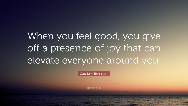 Gabrielle Bernstein Quote: “When you feel good, you give off a presence of joy that can elevate everyone around you.”