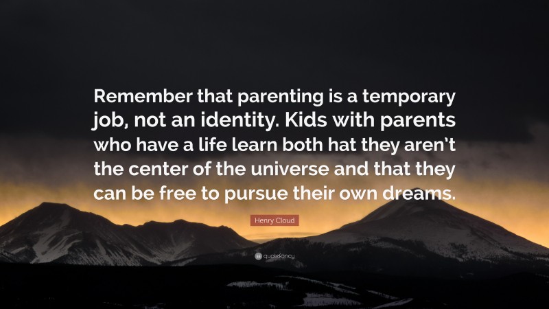 Henry Cloud Quote: “Remember that parenting is a temporary job, not an identity. Kids with parents who have a life learn both hat they aren’t the center of the universe and that they can be free to pursue their own dreams.”