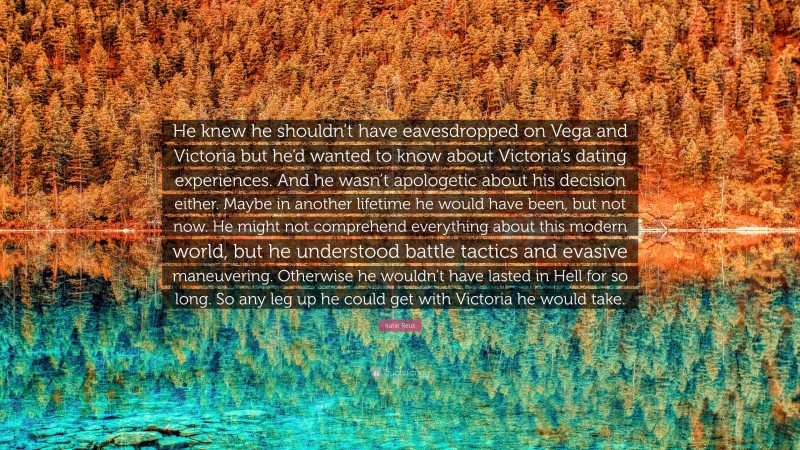 Katie Reus Quote: “He knew he shouldn’t have eavesdropped on Vega and Victoria but he’d wanted to know about Victoria’s dating experiences. And he wasn’t apologetic about his decision either. Maybe in another lifetime he would have been, but not now. He might not comprehend everything about this modern world, but he understood battle tactics and evasive maneuvering. Otherwise he wouldn’t have lasted in Hell for so long. So any leg up he could get with Victoria he would take.”