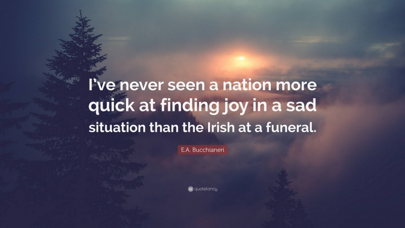 E.A. Bucchianeri Quote: “I’ve never seen a nation more quick at finding joy in a sad situation than the Irish at a funeral.”