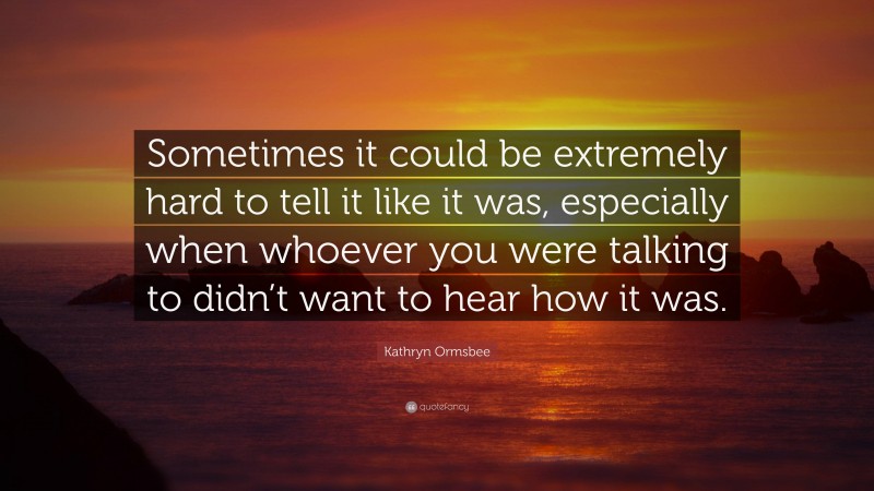 Kathryn Ormsbee Quote: “Sometimes it could be extremely hard to tell it like it was, especially when whoever you were talking to didn’t want to hear how it was.”
