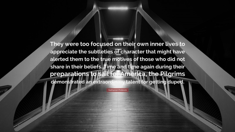 Nathaniel Philbrick Quote: “They were too focused on their own inner lives to appreciate the subtleties of character that might have alerted them to the true motives of those who did not share in their beliefs. Time and time again during their preparations to sail for America, the Pilgrims demonstrated an extraordinary talent for getting duped.”