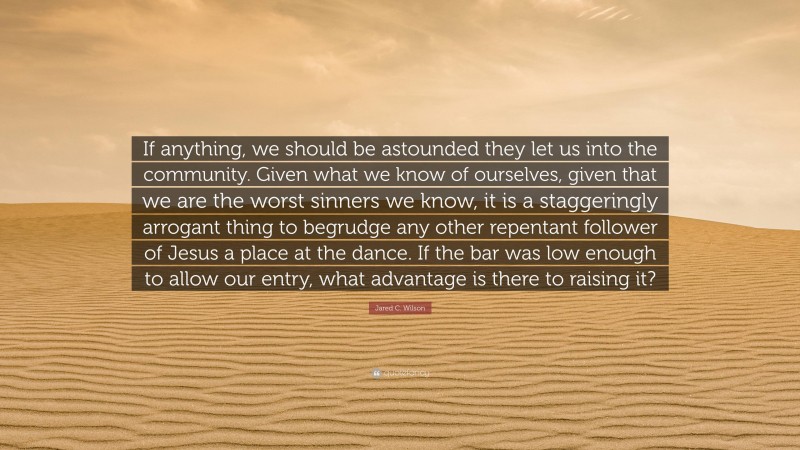 Jared C. Wilson Quote: “If anything, we should be astounded they let us into the community. Given what we know of ourselves, given that we are the worst sinners we know, it is a staggeringly arrogant thing to begrudge any other repentant follower of Jesus a place at the dance. If the bar was low enough to allow our entry, what advantage is there to raising it?”