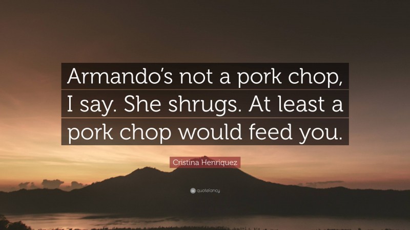 Cristina Henriquez Quote: “Armando’s not a pork chop, I say. She shrugs. At least a pork chop would feed you.”