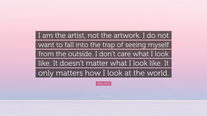 Abby Geni Quote: “I am the artist, not the artwork. I do not want to fall into the trap of seeing myself from the outside. I don’t care what I look like. It doesn’t matter what I look like. It only matters how I look at the world.”