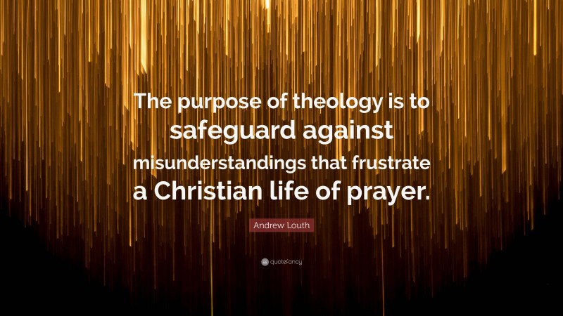 Andrew Louth Quote: “The purpose of theology is to safeguard against misunderstandings that frustrate a Christian life of prayer.”