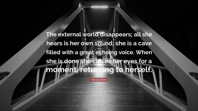 Pamela Erens Quote: “The external world disappears; all she hears is her own sound; she is a cave filled with a great echoing voice. When she is done she closes her eyes for a moment, returning to herself.”