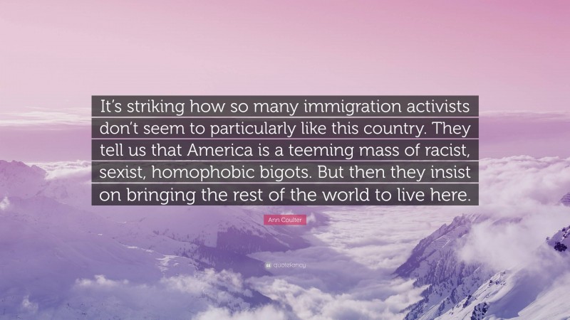 Ann Coulter Quote: “It’s striking how so many immigration activists don’t seem to particularly like this country. They tell us that America is a teeming mass of racist, sexist, homophobic bigots. But then they insist on bringing the rest of the world to live here.”