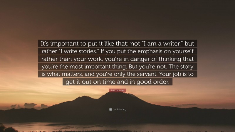 Philip Pullman Quote: “It’s important to put it like that: not “I am a writer,” but rather “I write stories.” If you put the emphasis on yourself rather than your work, you’re in danger of thinking that you’re the most important thing. But you’re not. The story is what matters, and you’re only the servant. Your job is to get it out on time and in good order.”