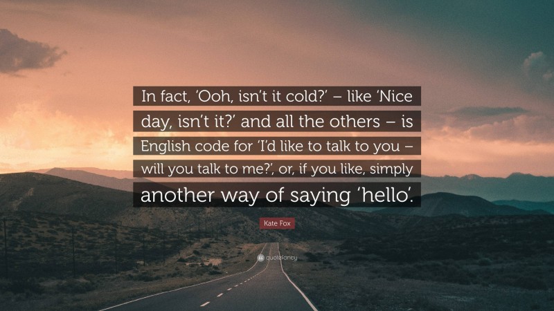 Kate Fox Quote: “In fact, ‘Ooh, isn’t it cold?’ – like ‘Nice day, isn’t it?’ and all the others – is English code for ‘I’d like to talk to you – will you talk to me?’, or, if you like, simply another way of saying ‘hello’.”