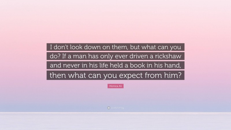Monica Ali Quote: “I don’t look down on them, but what can you do? If a man has only ever driven a rickshaw and never in his life held a book in his hand, then what can you expect from him?”