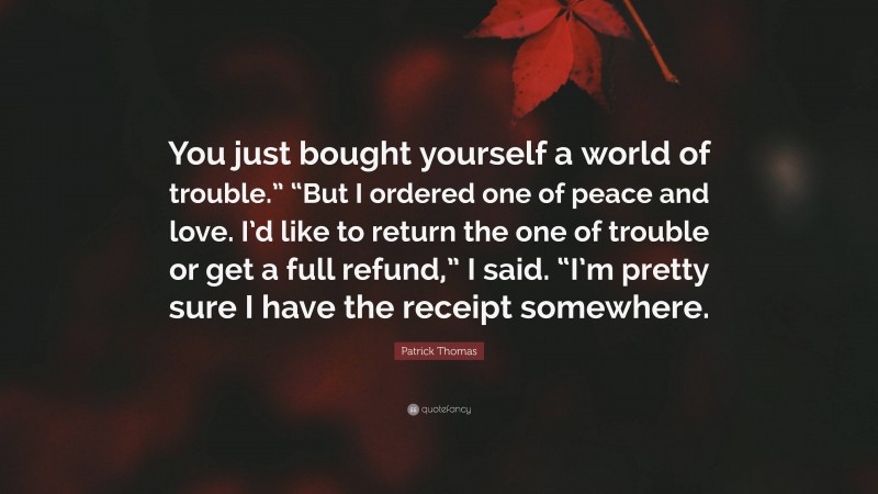 Patrick Thomas Quote: “You just bought yourself a world of trouble.” “But I ordered one of peace and love. I’d like to return the one of trouble or get a full refund,” I said. “I’m pretty sure I have the receipt somewhere.”