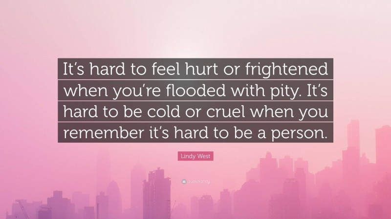 Lindy West Quote: “It’s hard to feel hurt or frightened when you’re flooded with pity. It’s hard to be cold or cruel when you remember it’s hard to be a person.”