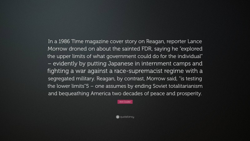 Ann Coulter Quote: “In a 1986 Time magazine cover story on Reagan, reporter Lance Morrow droned on about the sainted FDR, saying he “explored the upper limits of what government could do for the individual” – evidently by putting Japanese in internment camps and fighting a war against a race-supremacist regime with a segregated military. Reagan, by contrast, Morrow said, “is testing the lower limits”5 – one assumes by ending Soviet totalitarianism and bequeathing America two decades of peace and prosperity.”
