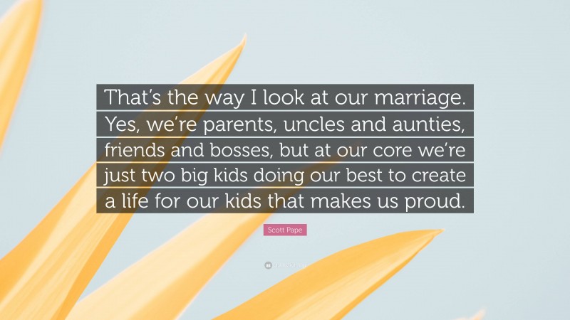 Scott Pape Quote: “That’s the way I look at our marriage. Yes, we’re parents, uncles and aunties, friends and bosses, but at our core we’re just two big kids doing our best to create a life for our kids that makes us proud.”