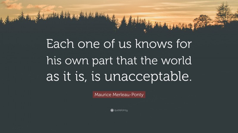 Maurice Merleau-Ponty Quote: “Each one of us knows for his own part that the world as it is, is unacceptable.”