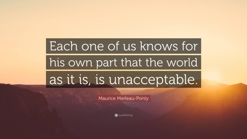 Maurice Merleau-Ponty Quote: “Each one of us knows for his own part that the world as it is, is unacceptable.”