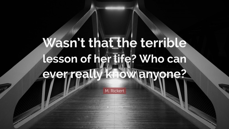 M. Rickert Quote: “Wasn’t that the terrible lesson of her life? Who can ever really know anyone?”