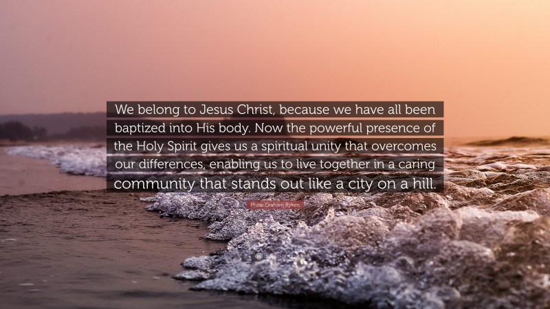 Philip Graham Ryken Quote: “We belong to Jesus Christ, because we have all been baptized into His body. Now the powerful presence of the Holy Spirit gives us a spiritual unity that overcomes our differences, enabling us to live together in a caring community that stands out like a city on a hill.”