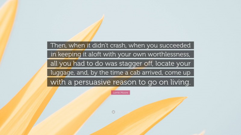 Lorrie Moore Quote: “Then, when it didn’t crash, when you succeeded in keeping it aloft with your own worthlessness, all you had to do was stagger off, locate your luggage, and, by the time a cab arrived, come up with a persuasive reason to go on living.”