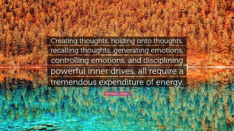 Michael A. Singer Quote: “Creating thoughts, holding onto thoughts, recalling thoughts, generating emotions, controlling emotions, and disciplining powerful inner drives, all require a tremendous expenditure of energy.”