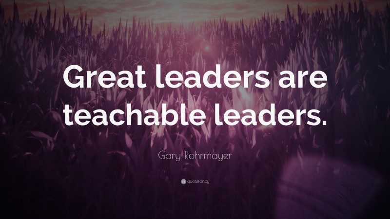 Gary Rohrmayer Quote: “Great leaders are teachable leaders.”
